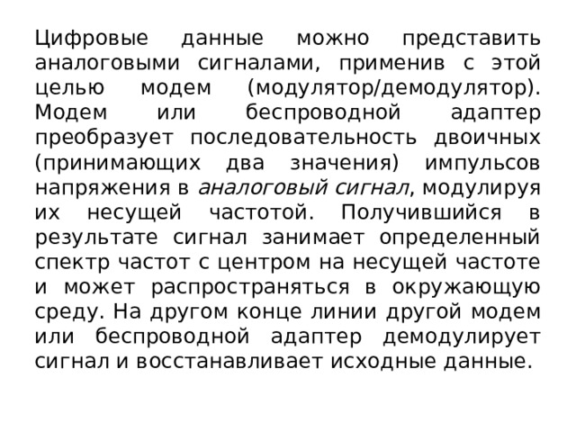 Цифровые данные можно представить аналоговыми сигналами, применив с этой целью модем (модулятор/демодулятор). Модем или беспроводной адаптер преобразует последовательность двоичных (принимающих два значения) импульсов напряжения в  аналоговый сигнал , модулируя их несущей частотой. Получившийся в результате сигнал занимает определенный спектр частот с центром на несущей частоте и может распространяться в окружающую среду. На другом конце линии другой модем или беспроводной адаптер демодулирует сигнал и восстанавливает исходные данные. 