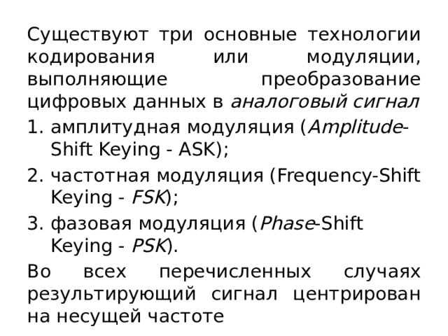 Существуют три основные технологии кодирования или модуляции, выполняющие преобразование цифровых данных в  аналоговый сигнал амплитудная модуляция ( Amplitude -Shift Keying - ASK); частотная модуляция (Frequency-Shift Keying -  FSK ); фазовая модуляция ( Phase -Shift Keying -  PSK ). Во всех перечисленных случаях результирующий сигнал центрирован на несущей частоте 