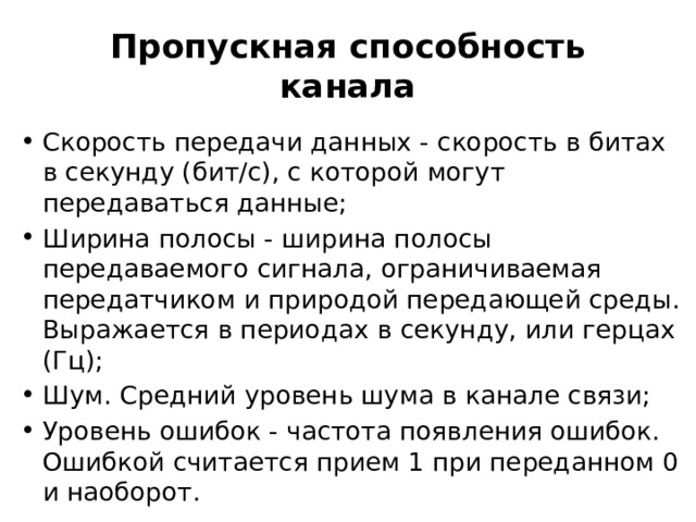 Пропускная способность канала Скорость передачи данных - скорость в битах в секунду (бит/с), с которой могут передаваться данные; Ширина полосы - ширина полосы передаваемого сигнала, ограничиваемая передатчиком и природой передающей среды. Выражается в периодах в секунду, или герцах (Гц); Шум. Средний уровень шума в канале связи; Уровень ошибок - частота появления ошибок. Ошибкой считается прием 1 при переданном 0 и наоборот. 