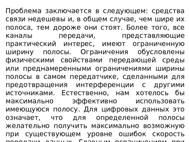 Проблема заключается в следующем: средства связи недешевы и, в общем случае, чем шире их полоса, тем дороже они стоят. Более того, все каналы передачи, представляющие практический интерес, имеют ограниченную ширину полосы. Ограничения обусловлены физическими свойствами передающей среды или преднамеренными ограничениями ширины полосы в самом передатчике, сделанными для предотвращения интерференции с другими источниками. Естественно, нам хотелось бы максимально эффективно использовать имеющуюся полосу. Для цифровых данных это означает, что для определенной полосы желательно получить максимально возможную при существующем уровне ошибок скорость передачи данных. Главным ограничением при достижении такой эффективности являются помехи. 