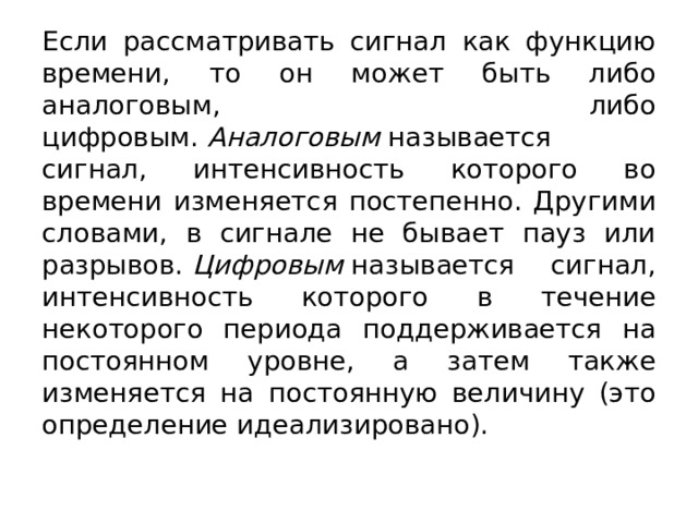 Если рассматривать сигнал как функцию времени, то он может быть либо аналоговым, либо цифровым.  Аналоговым  называется сигнал, интенсивность которого во времени изменяется постепенно. Другими словами, в сигнале не бывает пауз или разрывов.  Цифровым  называется сигнал, интенсивность которого в течение некоторого периода поддерживается на постоянном уровне, а затем также изменяется на постоянную величину (это определение идеализировано).  