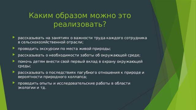 Каким образом можно это реализовать? рассказывать на занятиях о важности труда каждого сотрудника в сельскохозяйственной отрасли; проводить экскурсии по места живой природы; рассказывать о необходимости заботы об окружающей среде; помочь детям внести свой первый вклад в охрану окружающей среды; рассказывать о последствиях пагубного отношения к природе и вероятности природного коллапса; проводить опыты и исследовательские работы в области экологии и тд. 