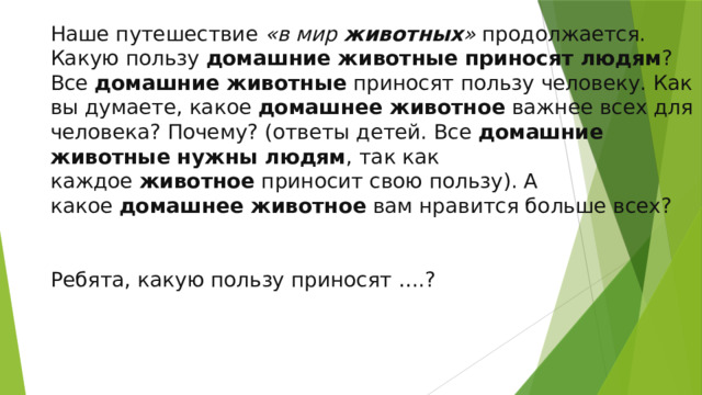 Наше путешествие  «в мир  животных »  продолжается. Какую пользу  домашние животные приносят людям ?  Все  домашние животные  приносят пользу человеку. Как вы думаете, какое  домашнее животное  важнее всех для человека? Почему? (ответы детей. Все  домашние животные нужны людям , так как каждое  животное  приносит свою пользу). А какое  домашнее животное  вам нравится больше всех? Ребята, какую пользу приносят ….?  