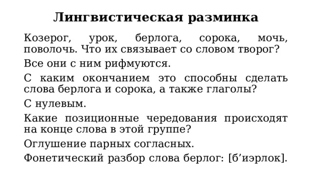 Лингвистическая разминка Козерог, урок, берлога, сорока, мочь, поволочь. Что их связывает со словом творог? Все они с ним рифмуются. С каким окончанием это способны сделать слова берлога и сорока, а также глаголы? С нулевым. Какие позиционные чередования происходят на конце слова в этой группе? Оглушение парных согласных. Фонетический разбор слова берлог: [б’иэрлок]. 