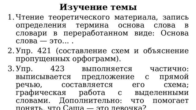 Изучение темы Чтение теоретического материала, запись определения термина основа слова в словари в переработанном виде: Основа слова — это... . Упр. 421 (составление схем и объяснение пропущенных орфограмм). Упр. 423 выполняется частично: выписывается предложение с прямой речью, составляется его схема; графическая работа с выделенными словами. Дополнительно: что помогает понять, что Саша — это девочка? Окончание прилагательного (окончание значимо). 