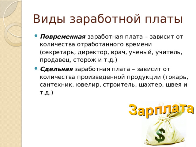 Виды заработной платы Повременная заработная плата – зависит от количества отработанного времени (секретарь, директор, врач, ученый, учитель, продавец, сторож и т.д.) Сдельная заработная плата – зависит от количества произведенной продукции (токарь, сантехник, ювелир, строитель, шахтер, швея и т.д.) 