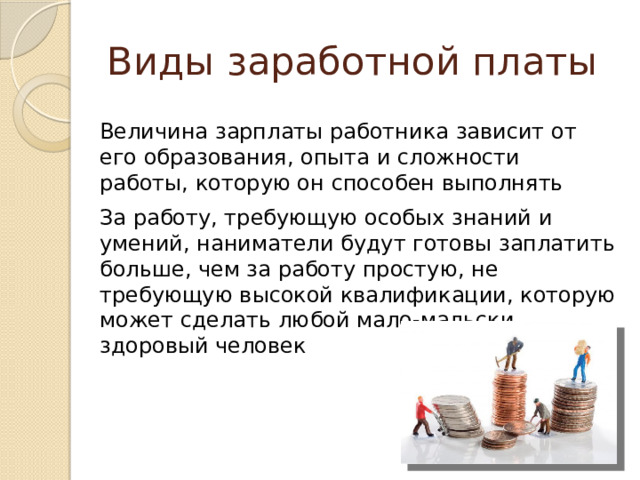 Виды заработной платы Величина зарплаты работника зависит от его образования, опыта и сложности работы, которую он способен выполнять За работу, требующую особых знаний и умений, наниматели будут готовы заплатить больше, чем за работу простую, не требующую высокой квалификации, которую может сделать любой мало-мальски здоровый человек 