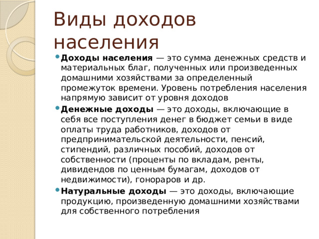 Виды доходов населения Доходы населения — это сумма денежных средств и материальных благ, полученных или произведенных домашними хозяйствами за определенный промежуток времени. Уровень потребления населения напрямую зависит от уровня доходов Денежные доходы — это доходы, включающие в себя все поступления денег в бюджет семьи в виде оплаты труда работников, доходов от предпринимательской деятельности, пенсий, стипендий, различных пособий, доходов от собственности (проценты по вкладам, ренты, дивидендов по ценным бумагам, доходов от недвижимости), гонораров и др. Натуральные доходы — это доходы, включающие продукцию, произведенную домашними хозяйствами для собственного потребления 