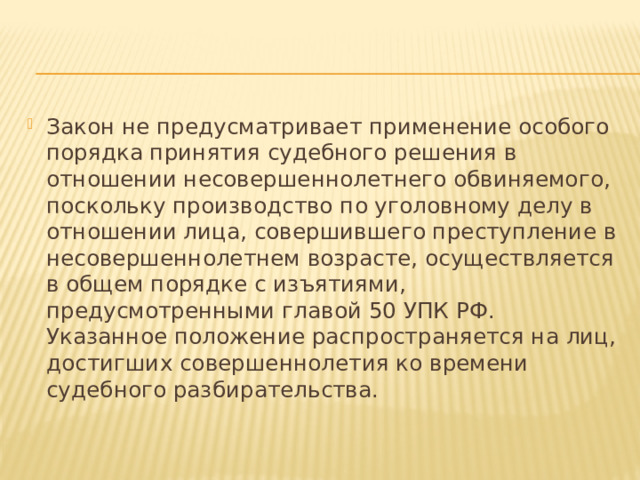 Закон не предусматривает применение особого порядка принятия судебного решения в отношении несовершеннолетнего обвиняемого, поскольку производство по уголовному делу в отношении лица, совершившего преступление в несовершеннолетнем возрасте, осуществляется в общем порядке с изъятиями, предусмотренными главой 50 УПК РФ. Указанное положение распространяется на лиц, достигших совершеннолетия ко времени судебного разбирательства. 