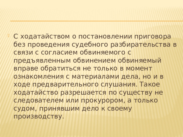 С ходатайством о постановлении приговора без проведения судебного разбирательства в связи с согласием обвиняемого с предъявленным обвинением обвиняемый вправе обратиться не только в момент ознакомления с материалами дела, но и в ходе предварительного слушания. Такое ходатайство разрешается по существу не следователем или прокурором, а только судом, принявшим дело к своему производству. 