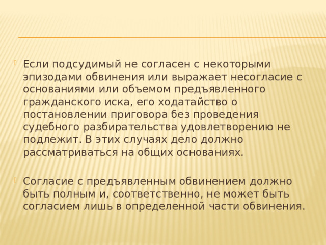 Если подсудимый не согласен с некоторыми эпизодами обвинения или выражает несогласие с основаниями или объемом предъявленного гражданского иска, его ходатайство о постановлении приговора без проведения судебного разбирательства удовлетворению не подлежит. В этих случаях дело должно рассматриваться на общих основаниях. Согласие с предъявленным обвинением должно быть полным и, соответственно, не может быть согласием лишь в определенной части обвинения. 