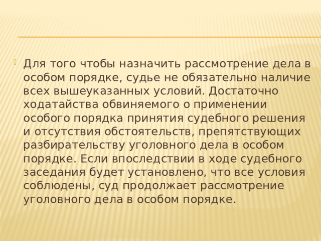 Для того чтобы назначить рассмотрение дела в особом порядке, судье не обязательно наличие всех вышеуказанных условий. Достаточно ходатайства обвиняемого о применении особого порядка принятия судебного решения и отсутствия обстоятельств, препятствующих разбирательству уголовного дела в особом порядке. Если впоследствии в ходе судебного заседания будет установлено, что все условия соблюдены, суд продолжает рассмотрение уголовного дела в особом порядке. 