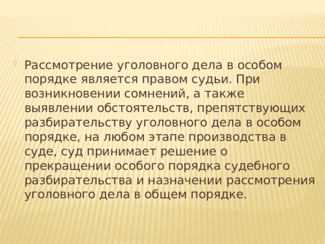 Рассмотрение уголовного дела в особом порядке является правом судьи. При возникновении сомнений, а также выявлении обстоятельств, препятствующих разбирательству уголовного дела в особом порядке, на любом этапе производства в суде, суд принимает решение о прекращении особого порядка судебного разбирательства и назначении рассмотрения уголовного дела в общем порядке. 
