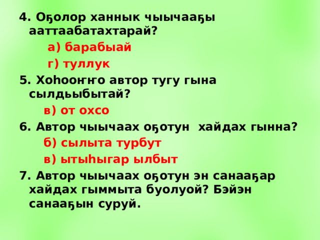 4. Оҕолор ханнык чыычааҕы ааттаабатахтарай?  а) барабыай  г) туллук 5. Хоhооҥҥо автор тугу гына сылдьыбытай?  в) от охсо 6. Автор чыычаах оҕотун хайдах гынна?  б) сылыта турбут  в) ытыhыгар ылбыт 7. Автор чыычаах оҕотун эн санааҕар хайдах гыммыта буолуой? Бэйэн санааҕын суруй.  