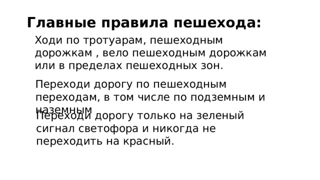 Главные правила пешехода: Ходи по тротуарам, пешеходным дорожкам , вело пешеходным дорожкам или в пределах пешеходных зон. Переходи дорогу по пешеходным переходам, в том числе по подземным и наземным Переходи дорогу только на зеленый сигнал светофора и никогда не переходить на красный. 