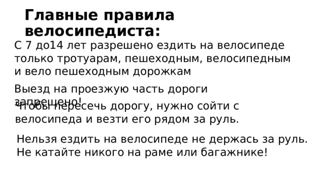 Главные правила велосипедиста: С 7 до14 лет разрешено ездить на велосипеде только тротуарам, пешеходным, велосипедным и вело пешеходным дорожкам Выезд на проезжую часть дороги запрещено! Чтобы пересечь дорогу, нужно сойти с велосипеда и везти его рядом за руль. Нельзя ездить на велосипеде не держась за руль. Не катайте никого на раме или багажнике! 