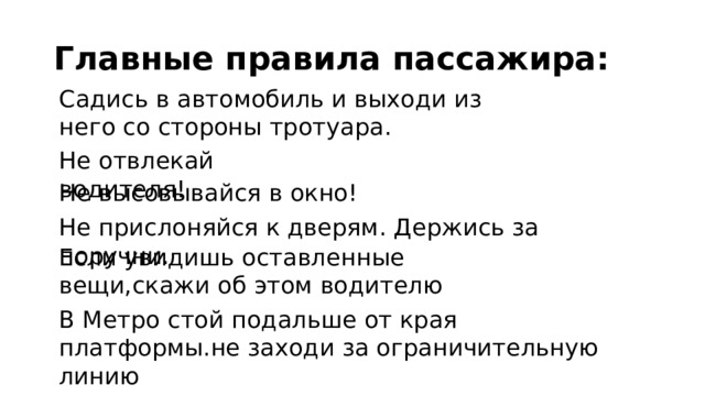 Главные правила пассажира: Садись в автомобиль и выходи из него со стороны тротуара. Не отвлекай водителя! Не высовывайся в окно! Не прислоняйся к дверям. Держись за поручни. Если увидишь оставленные вещи,скажи об этом водителю В Метро стой подальше от края платформы.не заходи за ограничительную линию 
