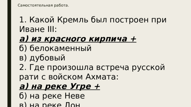Самостоятельная работа.     1. Какой Кремль был построен при Иване III:  а) из красного кирпича +  б) белокаменный  в) дубовый  2. Где произошла встреча русской рати с войском Ахмата:  а) на реке Угре +  б) на реке Неве  в) на реке Дон 