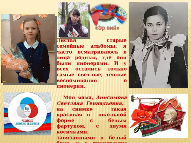 Л истая старые семейные альбомы, я часто всматриваюсь в лица родных, где они были пионерами. И у всех остались только самые светлые, тёплые воспоминания о пионерии.   Моя мама, Анисимова Светлана Геннадьевна, на снимке такая красивая в школьной форме с белым фартуком, с двумя косичками, завязанными в белый бант, и с пионерским галстуком на шее. Именно тогда меня заинтересовала тема о пионерах и об истории создания пионерской организации.. 