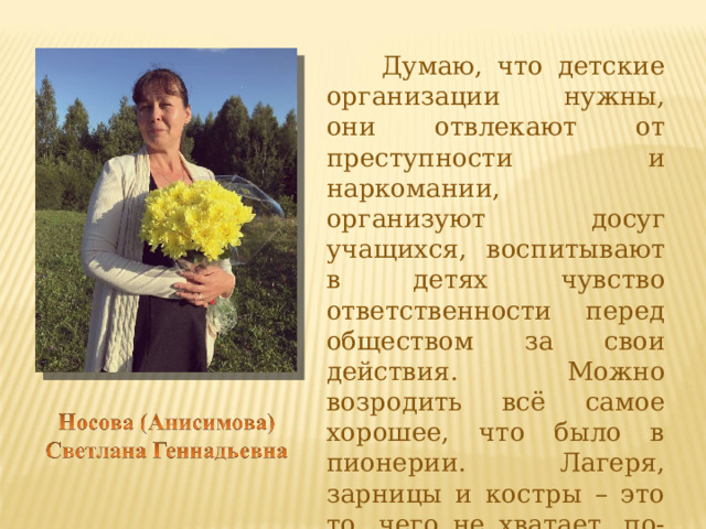  Думаю, что детские организации нужны, они отвлекают от преступности и наркомании, организуют досуг учащихся, воспитывают в детях чувство ответственности перед обществом за свои действия. Можно возродить всё самое хорошее, что было в пионерии. Лагеря, зарницы и костры – это то, чего не хватает, по-моему, современной молодёжи.  