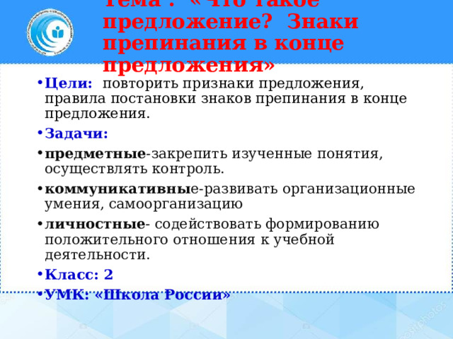 Тема : «Что такое предложение? Знаки препинания в конце предложения»   Цели:   повторить признаки предложения, правила постановки знаков препинания в конце предложения. Задачи: предметные -закрепить изученные понятия, осуществлять контроль. коммуникативны е-развивать организационные умения, самоорганизацию личностные - содействовать формированию положительного отношения к учебной деятельности. Класс: 2 УМК: «Школа России» 
