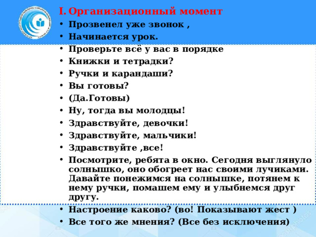 Организационный момент Прозвенел уже звонок , Начинается урок. Проверьте всё у вас в порядке Книжки и тетрадки? Ручки и карандаши? Вы готовы? (Да.Готовы) Ну, тогда вы молодцы! Здравствуйте, девочки! Здравствуйте, мальчики! Здравствуйте ,все! Посмотрите, ребята в окно. Сегодня выглянуло солнышко, оно обогреет нас своими лучиками. Давайте понежимся на солнышке, потянем к нему ручки, помашем ему и улыбнемся друг другу. Настроение каково? (во! Показывают жест ) Все того же мнения? (Все без исключения) 