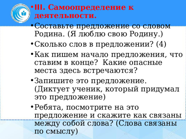 III. Самоопределение к деятельности. Составьте предложение со словом Родина. (Я люблю свою Родину.) Сколько слов в предложении? (4) Как пишем начало предложения, что ставим в конце? Какие опасные места здесь встречаются? Запишите это предложение. (Диктует ученик, который придумал это предложение) Ребята, посмотрите на это предложение и скажите как связаны между собой слова? (Слова связаны по смыслу) 
