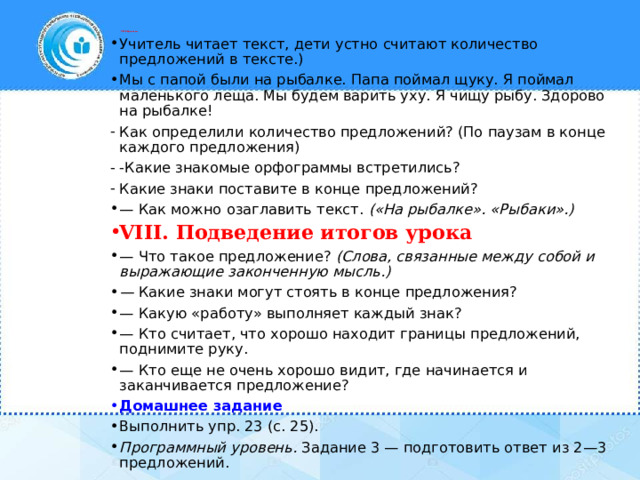 VII. Рефлексия   Учитель читает текст, дети устно считают количество предложений в тексте.) Мы с папой были на рыбалке. Папа поймал щуку. Я поймал маленького леща. Мы будем варить уху. Я чищу рыбу. Здорово на рыбалке! Как определили количество предложений? (По паузам в конце каждого предложения) -Какие знакомые орфограммы встретились? Какие знаки поставите в конце предложений? — Как можно озаглавить текст.  («На рыбалке». «Рыбаки».)  VIII. Подведение итогов урока — Что такое предложение?  (Слова, связанные между собой и выражающие законченную мысль.) —  Какие знаки могут стоять в конце предложения? — Какую «работу» выполняет каждый знак? — Кто считает, что хорошо находит границы предложений, поднимите руку. — Кто еще не очень хорошо видит, где начинается и заканчивается предложение? Домашнее задание Выполнить упр. 23 (с. 25). Программный уровень.  Задание 3 — подготовить ответ из 2—3 предложений. 