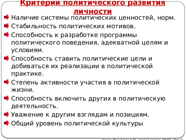 Критерии политического развития личности Наличие системы политических ценностей, норм. Стабильность политических мотивов. Способность к разработке программы политического поведения, адекватной целям и условиям. Способность ставить политические цели и добиваться их реализации в политической практике. Степень активности участия в политической жизни. Способность включить других в политическую деятель­ность. Уважение к другим взглядам и позициям. Общий уровень политической культуры Автор: Михайлова Н.М.- преподаватель МАОУ «Лицей № 21»  