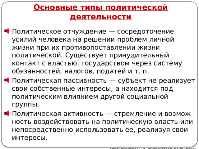 Основные типы политической деятельности Политическое отчуждение — сосредоточение усилий человека на решении проблем личной жизни при их противо­поставлении жизни политической. Существует принудительный контакт с властью, государством через систему обязанностей, налогов, податей и т. п. Политическая пассивность — субъект не реализует свои собственные интересы, а находится под политическим влиянием другой социальной группы. Политическая активность — стремление и возмож­ность воздействовать на политическую власть или непосред­ственно использовать ее, реализуя свои интересы. Автор: Михайлова Н.М.- преподаватель МАОУ «Лицей № 21»  