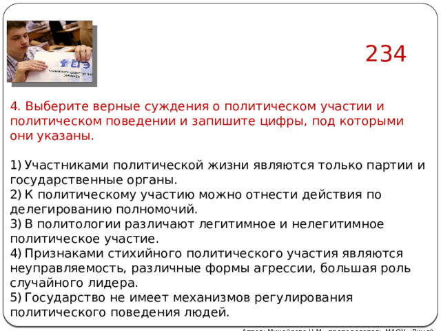 234 4. Выберите верные суждения о политическом участии и политическом поведении и запишите цифры, под которыми они указаны.   1) Участниками политической жизни являются только партии и государственные органы. 2) К политическому участию можно отнести действия по делегированию полномочий. 3) В политологии различают легитимное и нелегитимное политическое участие. 4) Признаками стихийного политического участия являются неуправляемость, различные формы агрессии, большая роль случайного лидера. 5) Государство не имеет механизмов регулирования политического поведения людей. Автор: Михайлова Н.М.- преподаватель МАОУ «Лицей № 21» 