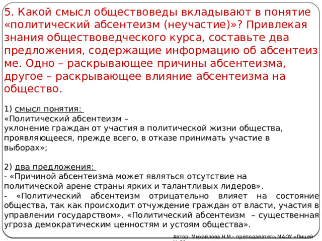 5. Какой смысл об­ще­ство­ве­ды вкла­ды­ва­ют в по­ня­тие «по­ли­ти­че­ский аб­сен­те­изм (не­уча­стие)»? При­вле­кая зна­ния об­ще­ство­вед­че­ско­го курса, со­ставь­те два пред­ло­же­ния, со­дер­жа­щие ин­фор­ма­цию об аб­сен­те­из­ме. Одно – раскрывающее причины абсентеизма, другое – раскрывающее влияние абсентеизма на общество. 1) смысл по­ня­тия: «По­ли­ти­че­ский аб­сен­те­изм – укло­не­ние граж­дан от уча­стия в по­ли­ти­че­ской жизни об­ще­ства, про­яв­ля­ю­ще­е­ся, пре­жде всего, в от­ка­зе при­ни­мать уча­стие в вы­бо­рах»;   2) два пред­ло­же­ния: - «При­чи­ной аб­сен­те­из­ма может яв­лять­ся от­сут­ствие на по­ли­ти­че­ской арене стра­ны ярких и та­лант­ли­вых ли­де­ров». - «По­ли­ти­че­ский аб­сен­те­изм отрицательно влияет на состояние общества, так как про­ис­хо­дит от­чуж­де­ние граж­дан от вла­сти, уча­стия в управ­ле­нии го­су­дар­ством». «Политический абсентеизм – су­ще­ствен­ная угро­за де­мо­кра­ти­че­ским цен­но­стям и усто­ям общества». Автор: Михайлова Н.М.- преподаватель МАОУ «Лицей № 21» 