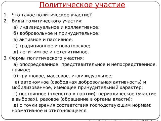 Политическое участие Что такое политическое участие? Виды политического участия:  а) индивидуальное и коллективное;  б) добровольное и принудительное;  в) активное и пассивное;  г) традиционное и новаторское;  д) легитимное и нелегитимное. 3. Формы политического участия:  а) опосредованное, представительное и непосредственное, прямое;  б) групповое, массовое, индивидуальное;  в) автономное (свободная добровольная активность) и мобилизованное, имеющее принудительный характер;  г) постоянное (членство в партии), периодическое (участие в выборах), разовое (обращение в органы власти);  д) с точки зрения соответствия господствующим нормам: нормативное и отклоняющееся. Автор: Михайлова Н.М.- преподаватель МАОУ «Лицей № 21»  