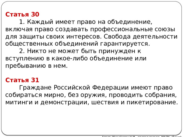 Статья 30  1. Каждый имеет право на объединение, включая право создавать профессиональные союзы для защиты своих интересов. Свобода деятельности общественных объединений гарантируется.  2. Никто не может быть принужден к вступлению в какое-либо объединение или пребыванию в нем. Статья 31  Граждане Российской Федерации имеют право собираться мирно, без оружия, проводить собрания, митинги и демонстрации, шествия и пикетирование. Автор: Михайлова Н.М.- преподаватель МАОУ «Лицей № 21»  