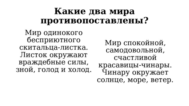 Какие два мира противопоставлены? Мир одинокого бесприютного скитальца-листка. Листок окружают враждебные силы, зной, голод и холод. Мир спокойной, самодовольной, счастливой красавицы-чинары. Чинару окружает солнце, море, ветер. 