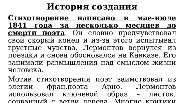 История создания Стихотворение написано в мае-июле 1841 года за несколько месяцев до смерти поэта . Он словно предчувствовал свой скорый конец и из-за этого испытывал грустные чувства. Лермонтов вернулся из поездки и снова обосновался на Кавказе. Его занимали размышления над смыслом жизни человека. Мотив стихотворения поэт заимствовал из элегии фран.поэта Арно. Лермонтов использовал ключевой образ – листок, сорванный с ветви дерева. Многие критики считают, что это стихотворение отражает судьбу самого поэта. 