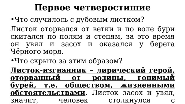 Первое четверостишие Что случилось с дубовым листком? Листок оторвался от ветки и по воле бури скитался по полям и степям, за это время он увял и засох и оказался у берега Чёрного моря. Что скрыто за этим образом? Листок-изгнанник – лирический герой, оторванный от родины, гонимый бурей, т.е. обществом, жизненными обстоятельствами . Листок засох и увял, значит, человек столкнулся с разнообразными трудностями, которые подкосили его. 