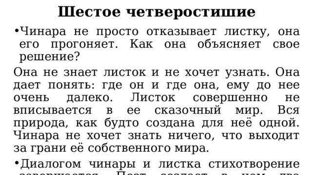 Шестое четверостишие Чинара не просто отказывает листку, она его прогоняет. Как она объясняет свое решение? Она не знает листок и не хочет узнать. Она дает понять: где он и где она, ему до нее очень далеко. Листок совершенно не вписывается в ее сказочный мир. Вся природа, как будто создана для неё одной. Чинара не хочет знать ничего, что выходит за грани её собственного мира. Диалогом чинары и листка стихотворение завершается. Поэт создает в нем два контрастных образа. Взглянем повнимательнее на них. 