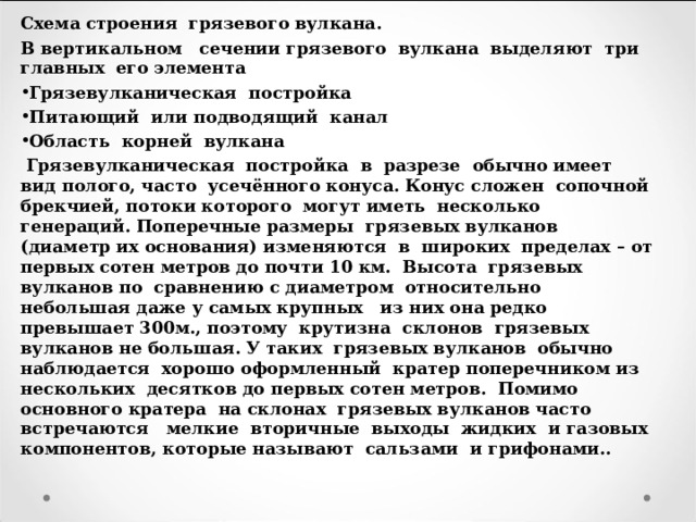Схема строения грязевого вулкана. В вертикальном сечении грязевого вулкана выделяют три главных его элемента Грязевулканическая постройка Питающий или подводящий канал Область корней вулкана  Грязевулканическая постройка в разрезе обычно имеет вид полого, часто усечённого конуса. Конус сложен сопочной брекчией, потоки которого могут иметь несколько генераций. Поперечные размеры грязевых вулканов (диаметр их основания) изменяются в широких пределах – от первых сотен метров до почти 10 км. Высота грязевых вулканов по сравнению с диаметром относительно небольшая даже у самых крупных из них она редко превышает 300м., поэтому крутизна склонов грязевых вулканов не большая. У таких грязевых вулканов обычно наблюдается хорошо оформленный кратер поперечником из нескольких десятков до первых сотен метров. Помимо основного кратера на склонах грязевых вулканов часто встречаются мелкие вторичные выходы жидких и газовых компонентов, которые называют сальзами и грифонами.. 