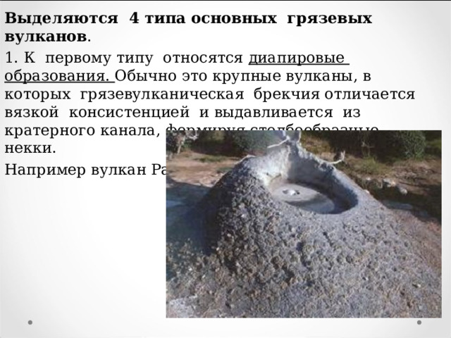 Выделяются 4 типа основных грязевых вулканов . 1. К первому типу относятся диапировые образования. Обычно это крупные вулканы, в которых грязевулканическая брекчия отличается вязкой консистенцией и выдавливается из кратерного канала, формируя столбообразные некки. Например вулкан Разнокол (Тамань). 