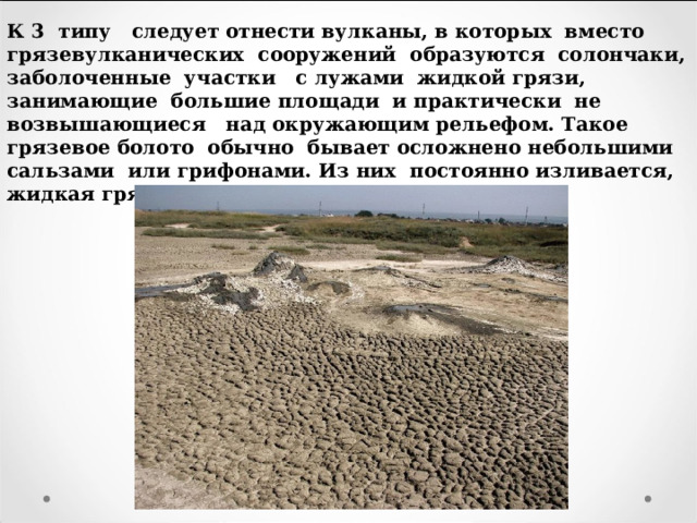 К 3 типу следует отнести вулканы, в которых вместо грязевулканических сооружений образуются солончаки, заболоченные участки с лужами жидкой грязи, занимающие большие площади и практически не возвышающиеся над окружающим рельефом. Такое грязевое болото обычно бывает осложнено небольшими сальзами или грифонами. Из них постоянно изливается, жидкая грязь, реже нефть. 