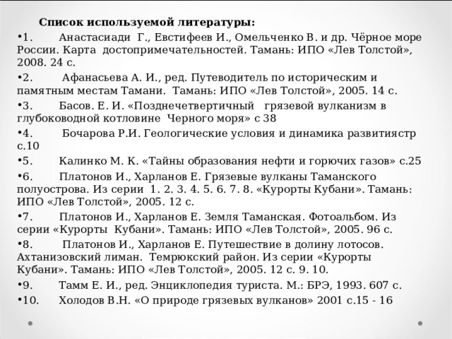  Список используемой литературы: 1.  Анастасиади Г., Евстифеев И., Омельченко В. и др. Чёрное море России. Карта достопримечательностей. Тамань: ИПО «Лев Толстой», 2008. 24 с. 2.  Афанасьева А. И., ред. Путеводитель по историческим и памятным местам Тамани. Тамань: ИПО «Лев Толстой», 2005. 14 с. 3.  Басов. Е. И. «Позднечетвертичный грязевой вулканизм в глубоководной котловине Черного моря» с 38 4.  Бочарова Р.И. Геологические условия и динамика развитиястр с.10 5.  Калинко М. К. «Тайны образования нефти и горючих газов» с.25 6.  Платонов И., Харланов Е. Грязевые вулканы Таманского полуострова. Из серии 1. 2. 3. 4. 5. 6. 7. 8. «Курорты Кубани». Тамань: ИПО «Лев Толстой», 2005. 12 с. 7.  Платонов И., Харланов Е. Земля Таманская. Фотоальбом. Из серии «Курорты Кубани». Тамань: ИПО «Лев Толстой», 2005. 96 с. 8.  Платонов И., Харланов Е. Путешествие в долину лотосов. Ахтанизовский лиман. Темрюкский район. Из серии «Курорты Кубани». Тамань: ИПО «Лев Толстой», 2005. 12 с. 9. 10. 9.  Тамм Е. И., ред. Энциклопедия туриста. М.: БРЭ, 1993. 607 с. 10.  Холодов В.Н. «О природе грязевых вулканов» 2001 с.15 - 16  