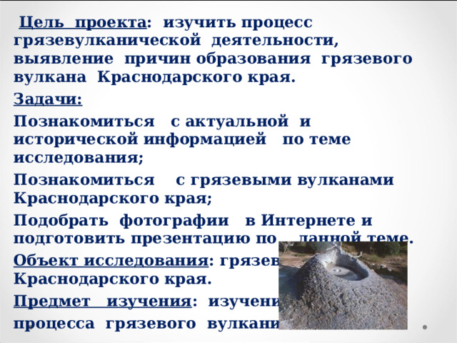  Цель проекта : изучить процесс грязевулканической деятельности, выявление причин образования грязевого вулкана Краснодарского края. Задачи: Познакомиться с актуальной и исторической информацией по теме исследования; Познакомиться с грязевыми вулканами Краснодарского края; Подобрать фотографии в Интернете и подготовить презентацию по данной теме. Объект исследования : грязевые вулканы Краснодарского края. Предмет изучения : изучение процесса грязевого вулканизма. 