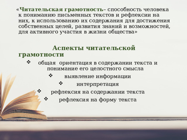  « Читательская грамотность – способность человека к пониманию письменных текстов и рефлексии на них, к использованию их содержания для достижения собственных целей, развития знаний и возможностей, для активного участия в жизни общества»  Аспекты читательской грамотности  общая  ориентация в содержании текста и понимание его целостного смысла  выявление информации  интерпретация  рефлексия на содержании текста  рефлексия на форму текста 