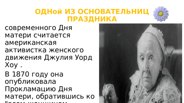 ОДНой ИЗ ОСНОВАТЕЛЬНИЦ ПРАЗДНИКА современного Дня матери считается американская активистка женского движения Джулия Уорд Хоу . В 1870 году она опубликовала Прокламацию Дня матери, обратившись ко 