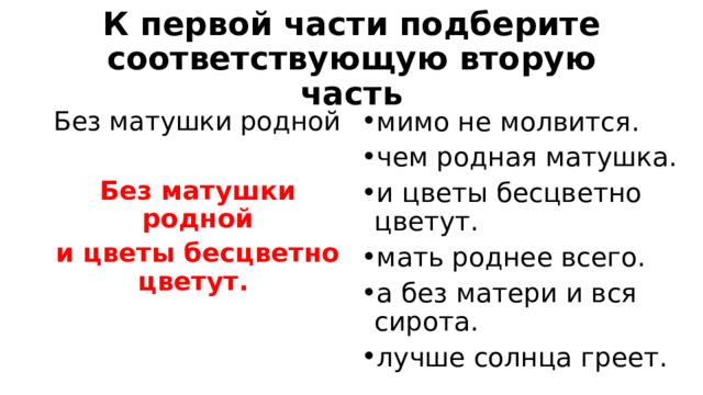 К первой части подберите соответствующую вторую часть Без матушки родной мимо не молвится. чем родная матушка. и цветы бесцветно цветут. мать роднее всего. а без матери и вся сирота. лучше солнца греет. Без матушки родной и цветы бесцветно цветут. 