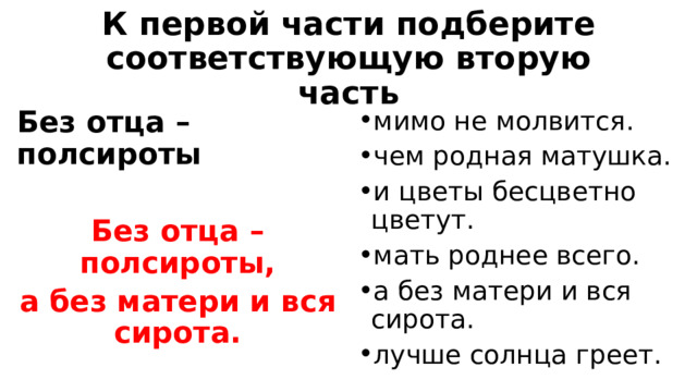 К первой части подберите соответствующую вторую часть Без отца – полсироты мимо не молвится. чем родная матушка. и цветы бесцветно цветут. мать роднее всего. а без матери и вся сирота. лучше солнца греет.  Без отца – полсироты, а без матери и вся сирота.  
