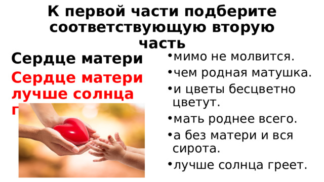 К первой части подберите соответствующую вторую часть мимо не молвится. чем родная матушка. и цветы бесцветно цветут. мать роднее всего. а без матери и вся сирота. лучше солнца греет. Сердце матери Сердце матери лучше солнца греет.  