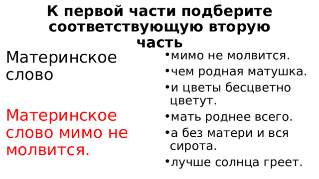 К первой части подберите соответствующую вторую часть Материнское слово мимо не молвится. чем родная матушка. и цветы бесцветно цветут. мать роднее всего. а без матери и вся сирота. лучше солнца греет. Материнское слово мимо не молвится. 