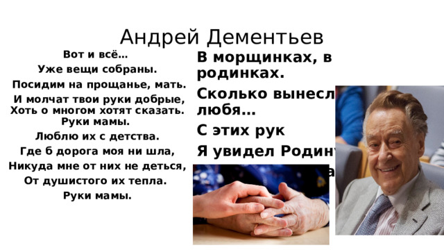 Андрей Дементьев Вот и всё… В морщинках, в родинках. Уже вещи собраны. Сколько вынесли вы, любя…  Посидим на прощанье, мать. С этих рук  И молчат твои руки добрые, Хоть о многом хотят сказать. Руки мамы. Я увидел Родину, Люблю их с детства. Так похожую на тебя, Мама!  Где б дорога моя ни шла, Никуда мне от них не деться, От душистого их тепла. Руки мамы. 
